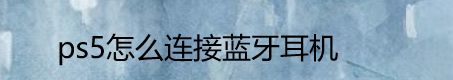 ps5如何連接藍(lán)牙耳機(jī)? 索尼ps5連接藍(lán)牙耳機(jī)的技巧